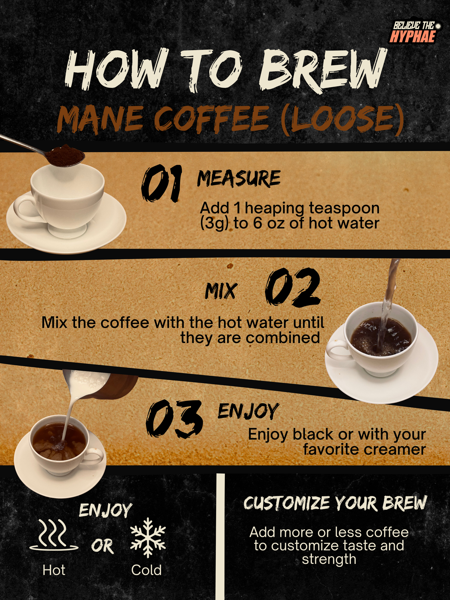 How to brew Believe The Hyphae Mane Coffee loose lion's mane mushroom coffee. Add one heaping teaspoon (3 grams) to 6 ounces of hot water, stir until dissolved, customize the strength to taste, and enjoy hot or over ice with or without creamer.