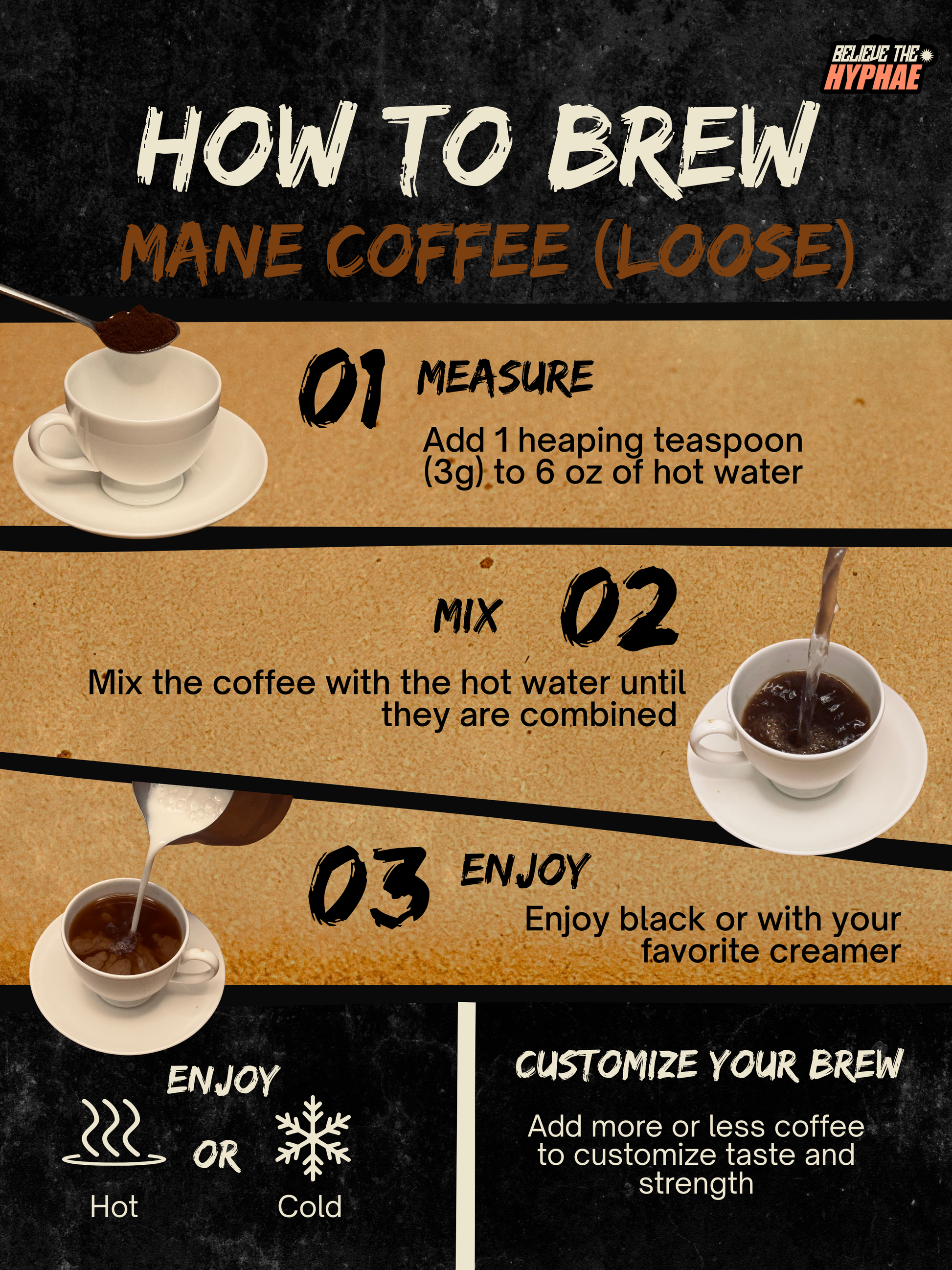 How to brew Believe The Hyphae Mane Coffee loose lion's mane mushroom coffee. Add one heaping teaspoon (3 grams) to 6 ounces of hot water, stir until dissolved, customize the strength to taste, and enjoy hot or over ice with or without creamer.